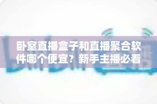 卧室直播盒子和直播聚合软件哪个便宜?新手主播必看的成本对比与省钱指南 卧室直播盒子和直播聚合软件哪个便宜?新手主播必看的成本对比与省钱指南