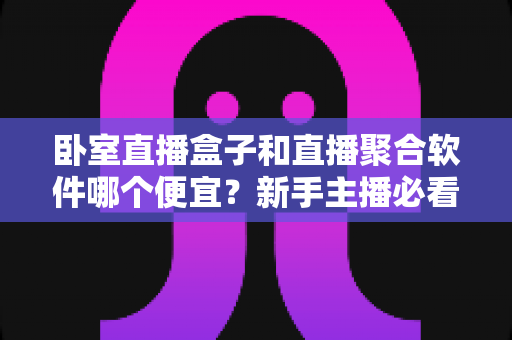 卧室直播盒子和直播聚合软件哪个便宜？新手主播必看的成本对比与省钱指南