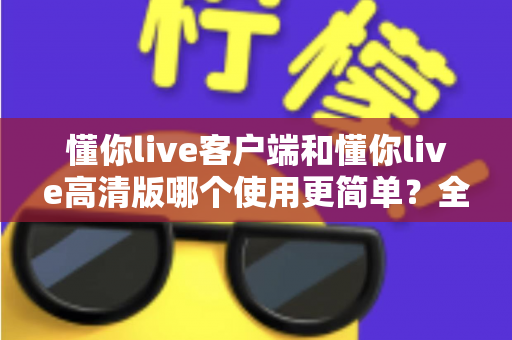 懂你live客户端和懂你live高清版哪个使用更简单?全面对比解析帮你轻松选对版本 懂你live客户端和懂你live高清版哪个使用更简单?全面对比解析帮你轻松选对版本
