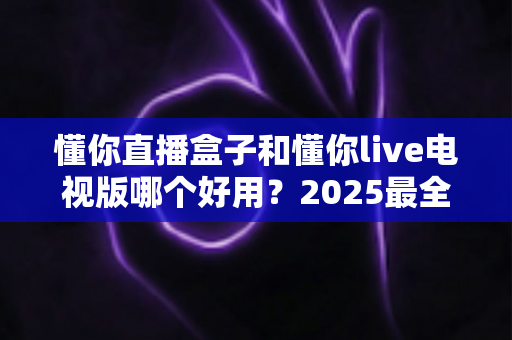 懂你直播盒子和懂你live电视版哪个好用？2025最全选购对比指南一文看懂