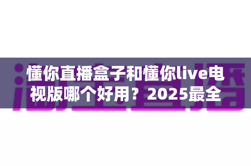 懂你直播盒子和懂你live电视版哪个好用？2025最全选购对比指南一文看懂