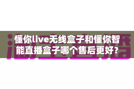 懂你live无线盒子和懂你智能直播盒子哪个售后更好?全方位售后对比解析与选购避坑指南 懂你live无线盒子和懂你智能直播盒子哪个售后更好?全方位售后对比解析与选购避坑指南