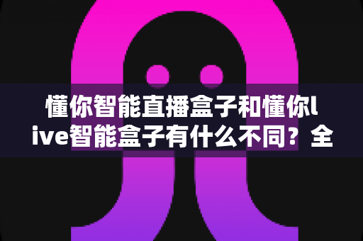 懂你智能直播盒子和懂你live智能盒子有什么不同？全面解析两大直播神器的核心差异与选购指南