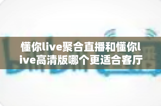 懂你live聚合直播和懂你live高清版哪个更适合客厅?全面解析帮你选对大屏观影方案 懂你live聚合直播和懂你live高清版哪个更适合客厅?全面解析帮你选对大屏观影方案