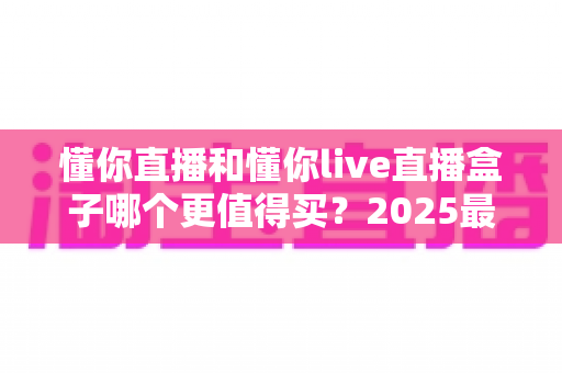 懂你直播和懂你live直播盒子哪个更值得买?2025最新深度对比与避坑选购指南 懂你直播和懂你live直播盒子哪个更值得买?2025最新深度对比与避坑选购指南