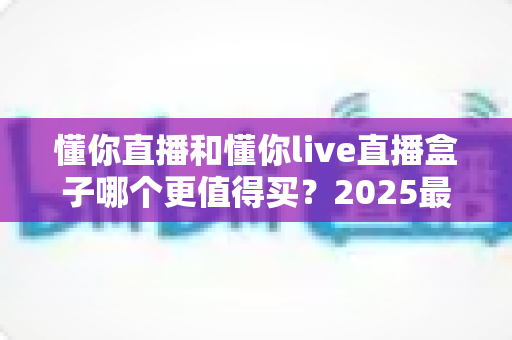 懂你直播和懂你live直播盒子哪个更值得买?2025最新深度对比与避坑选购指南 懂你直播和懂你live直播盒子哪个更值得买?2025最新深度对比与避坑选购指南