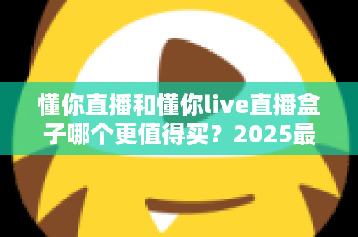 懂你直播和懂你live直播盒子哪个更值得买？2025最新深度对比与避坑选购指南