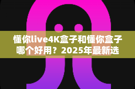 懂你live4K盒子和懂你盒子哪个好用?2025年最新选购对比全指南,帮你一次选对不踩坑 懂你live4K盒子和懂你盒子哪个好用?2025年最新选购对比全指南,帮你一次选对不踩坑
