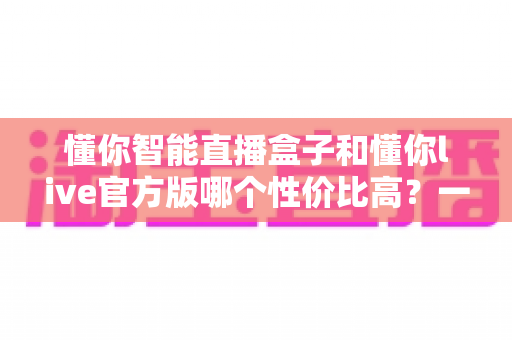 懂你智能直播盒子和懂你live官方版哪个性价比高？一文看懂硬件与软件的最优选择