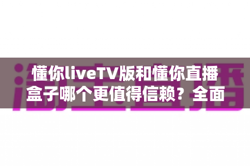 懂你liveTV版和懂你直播盒子哪个更值得信赖?全面对比帮你选出更安心的家庭观影方案 懂你liveTV版和懂你直播盒子哪个更值得信赖?全面对比帮你选出更安心的家庭观影方案
