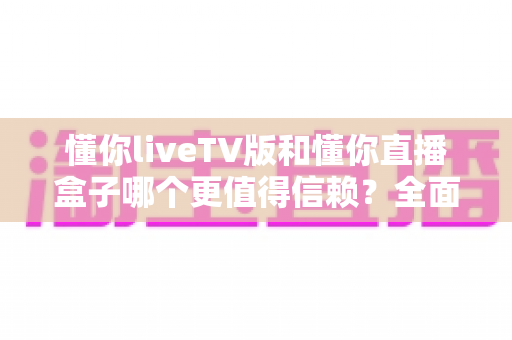 懂你liveTV版和懂你直播盒子哪个更值得信赖？全面对比帮你选出更安心的家庭观影方案