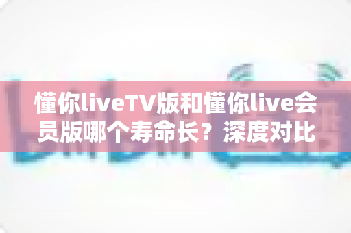 懂你liveTV版和懂你live会员版哪个寿命长?深度对比分析与使用寿命全解析 懂你liveTV版和懂你live会员版哪个寿命长?深度对比分析与使用寿命全解析