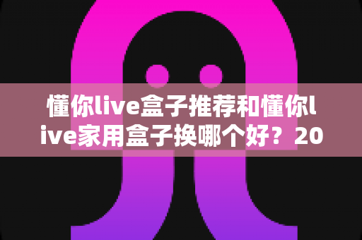 懂你live盒子推荐和懂你live家用盒子换哪个好？2025年最实用选购与换新指南