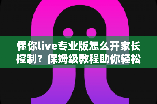 懂你live专业版怎么开家长控制？保姆级教程助你轻松守护孩子上网安全
