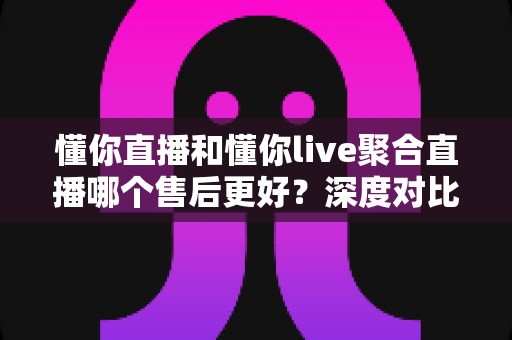 懂你直播和懂你live聚合直播哪个售后更好?深度对比解析两大平台售后服务差异与选择指南 懂你直播和懂你live聚合直播哪个售后更好?深度对比解析两大平台售后服务差异与选择指南