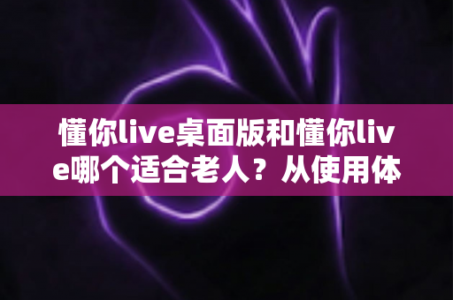 懂你live桌面版和懂你live哪个适合老人？从使用体验到操作难度的全面对比指南