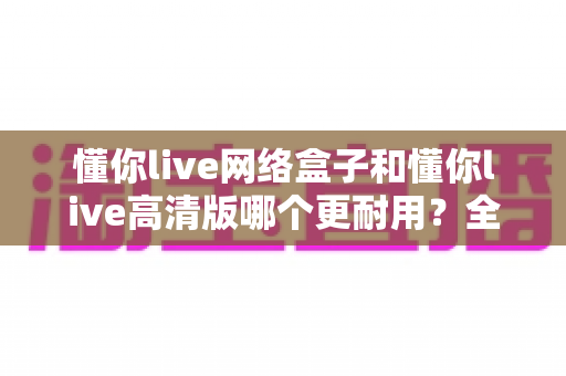 懂你live网络盒子和懂你live高清版哪个更耐用?全面对比分析与选购避坑指南 懂你live网络盒子和懂你live高清版哪个更耐用?全面对比分析与选购避坑指南