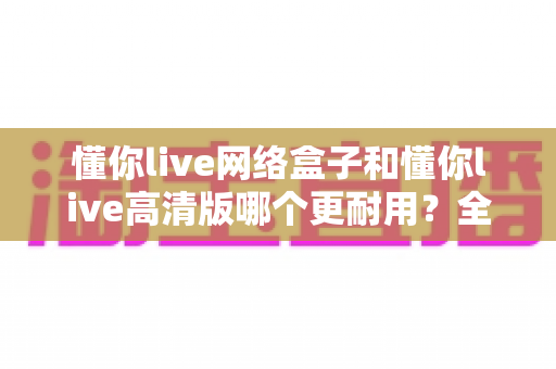 懂你live网络盒子和懂你live高清版哪个更耐用?全面对比分析与选购避坑指南 懂你live网络盒子和懂你live高清版哪个更耐用?全面对比分析与选购避坑指南