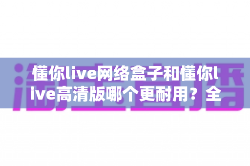 懂你live网络盒子和懂你live高清版哪个更耐用？全面对比分析与选购避坑指南