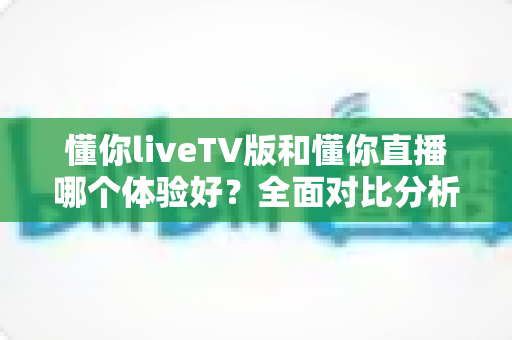 懂你liveTV版和懂你直播哪个体验好？全面对比分析帮你找到最适合的观看选择
