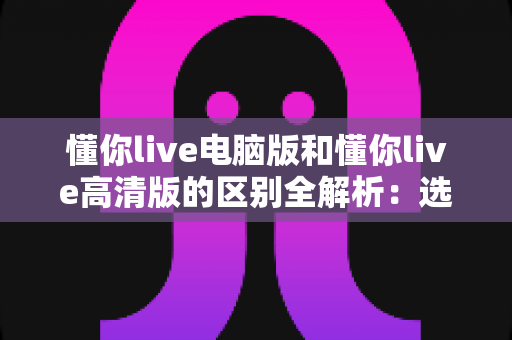 懂你live电脑版和懂你live高清版的区别全解析:选对版本,畅享高清直播新体验 懂你live电脑版和懂你live高清版的区别全解析:选对版本,畅享高清直播新体验