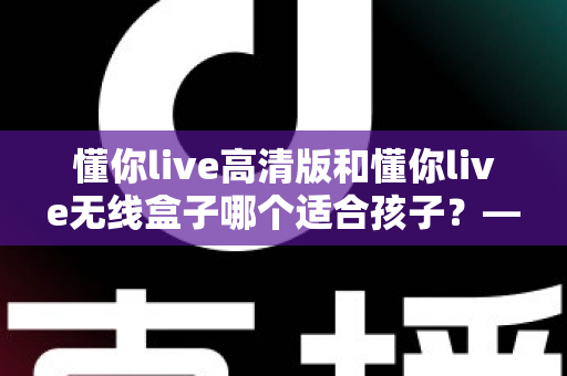 懂你live高清版和懂你live无线盒子哪个适合孩子？——家长选购深度对比与实用指南