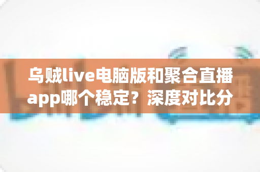 乌贼live电脑版和聚合直播app哪个稳定？深度对比分析与实用选择指南