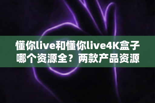 懂你live和懂你live4K盒子哪个资源全?两款产品资源对比深度解析 懂你live和懂你live4K盒子哪个资源全?两款产品资源对比深度解析
