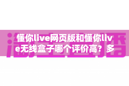 懂你live网页版和懂你live无线盒子哪个评价高？多维度深度对比与选购指南