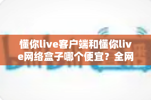 懂你live客户端和懂你live网络盒子哪个便宜？全网最全价格对比与省钱选购指南