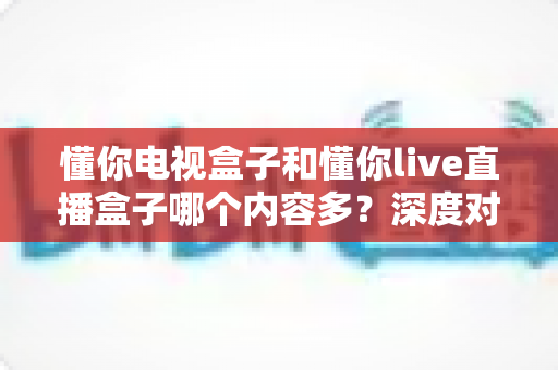 懂你电视盒子和懂你live直播盒子哪个内容多？深度对比帮你一次选对不踩坑