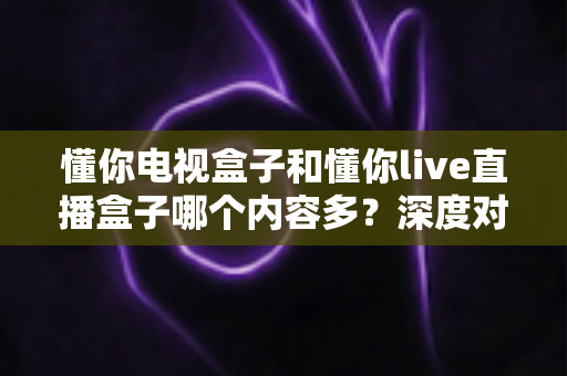 懂你电视盒子和懂你live直播盒子哪个内容多？深度对比帮你一次选对不踩坑