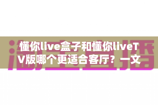 懂你live盒子和懂你liveTV版哪个更适合客厅?一文读懂选择要点 懂你live盒子和懂你liveTV版哪个更适合客厅?一文读懂选择要点