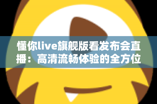 懂你live旗舰版看发布会直播:高清流畅体验的全方位实用指南 懂你live旗舰版看发布会直播:高清流畅体验的全方位实用指南