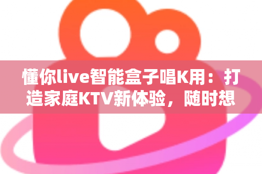 懂你live智能盒子唱K用：打造家庭KTV新体验，随时想唱就唱的娱乐神器