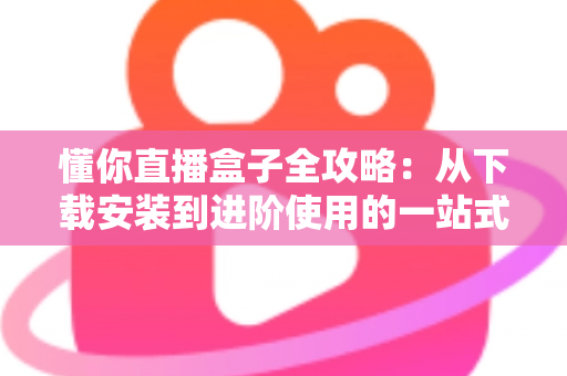 懂你直播盒子全攻略:从下载安装到进阶使用的一站式实用指南 懂你直播盒子全攻略:从下载安装到进阶使用的一站式实用指南