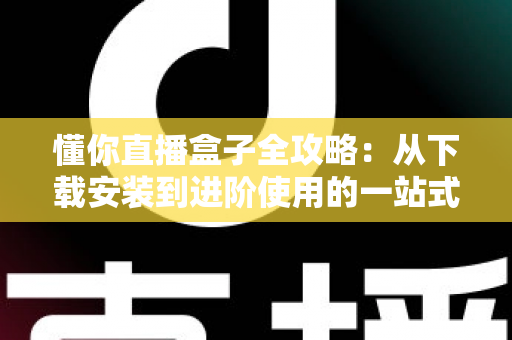 懂你直播盒子全攻略：从下载安装到进阶使用的一站式实用指南