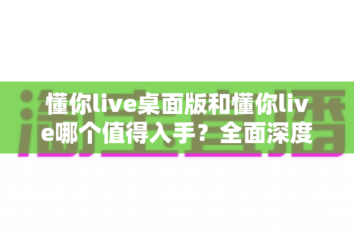 懂你live桌面版和懂你live哪个值得入手?全面深度对比分析,帮你选对版本不花冤枉钱 懂你live桌面版和懂你live哪个值得入手?全面深度对比分析,帮你选对版本不花冤枉钱