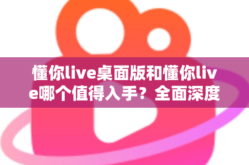 懂你live桌面版和懂你live哪个值得入手？全面深度对比分析，帮你选对版本不花冤枉钱