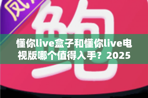 懂你live盒子和懂你live电视版哪个值得入手？2025最新对比评测帮你一次选对