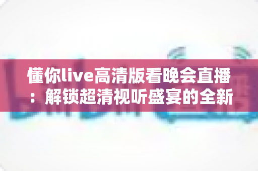 懂你live高清版看晚会直播:解锁超清视听盛宴的全新体验 懂你live高清版看晚会直播:解锁超清视听盛宴的全新体验