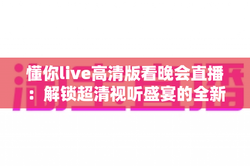 懂你live高清版看晚会直播：解锁超清视听盛宴的全新体验