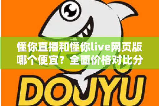 懂你直播和懂你live网页版哪个便宜？全面价格对比分析与省钱选择指南