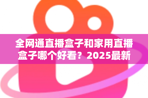 全网通直播盒子和家用直播盒子哪个好看？2025最新选购对比全解析，看完不踩坑！