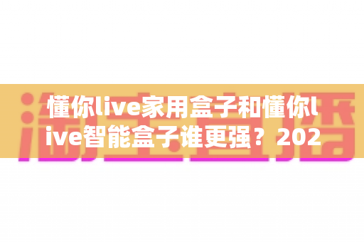 懂你live家用盒子和懂你live智能盒子谁更强？2025年深度对比评测帮你选对不踩坑