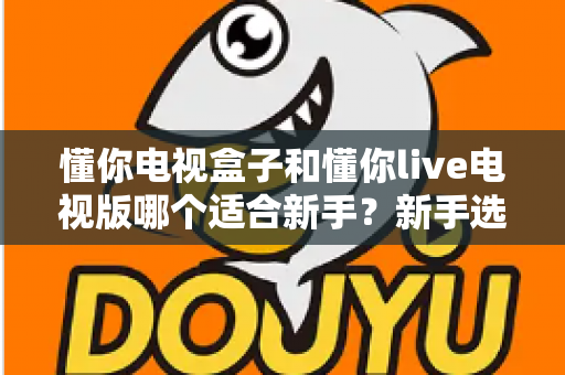 懂你电视盒子和懂你live电视版哪个适合新手?新手选购与上手全攻略 懂你电视盒子和懂你live电视版哪个适合新手?新手选购与上手全攻略