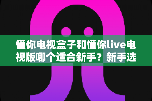 懂你电视盒子和懂你live电视版哪个适合新手?新手选购与上手全攻略 懂你电视盒子和懂你live电视版哪个适合新手?新手选购与上手全攻略