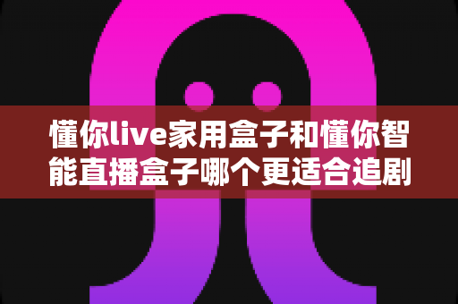 懂你live家用盒子和懂你智能直播盒子哪个更适合追剧?2024追剧电视盒子深度对比选购指南 懂你live家用盒子和懂你智能直播盒子哪个更适合追剧?2024追剧电视盒子深度对比选购指南