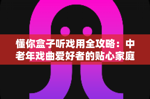 懂你盒子听戏用全攻略:中老年戏曲爱好者的贴心家庭娱乐指南 懂你盒子听戏用全攻略:中老年戏曲爱好者的贴心家庭娱乐指南