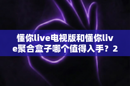 懂你live电视版和懂你live聚合盒子哪个值得入手？2025最新选购指南与深度对比解析